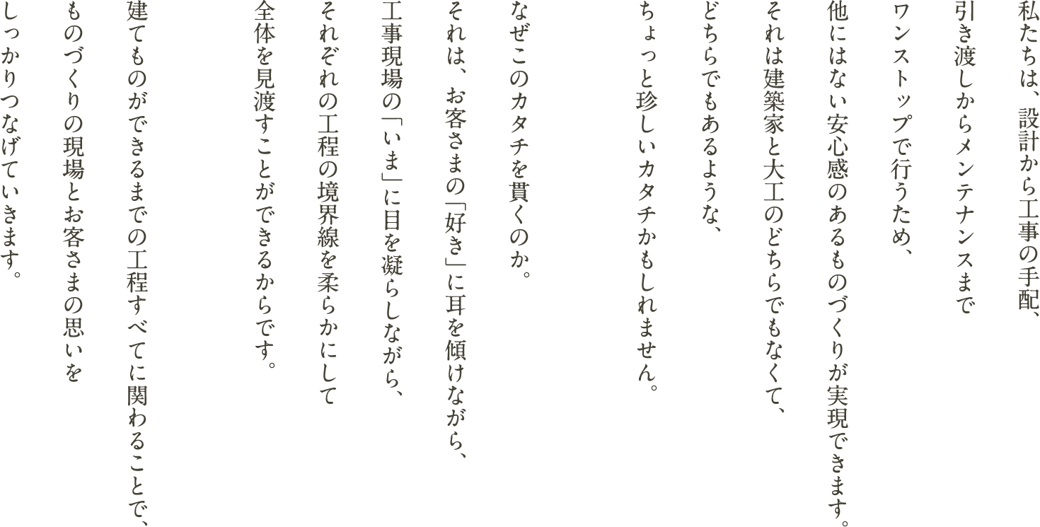 私たちは、設計から工事の手配、引き渡しからメンテナンスまでワンストップで行うため、他にはない安心感のあるものづくりが実現できます。それは建築家と大工のどちらでもなくて、どちらでもあるような、ちょっと珍しいカタチかもしれません。なぜこのカタチを貫くのか。それは、お客さまの「好き」に耳を傾けながら、工事現場の「いま」に目を凝らしながら、それぞれの工程の境界線を柔らかにして全体を見渡すことができるからです。建てものができるまでの工程すべてに関わることで、ものづくりの現場とお客さまの思いをしっかりつなげていきます。