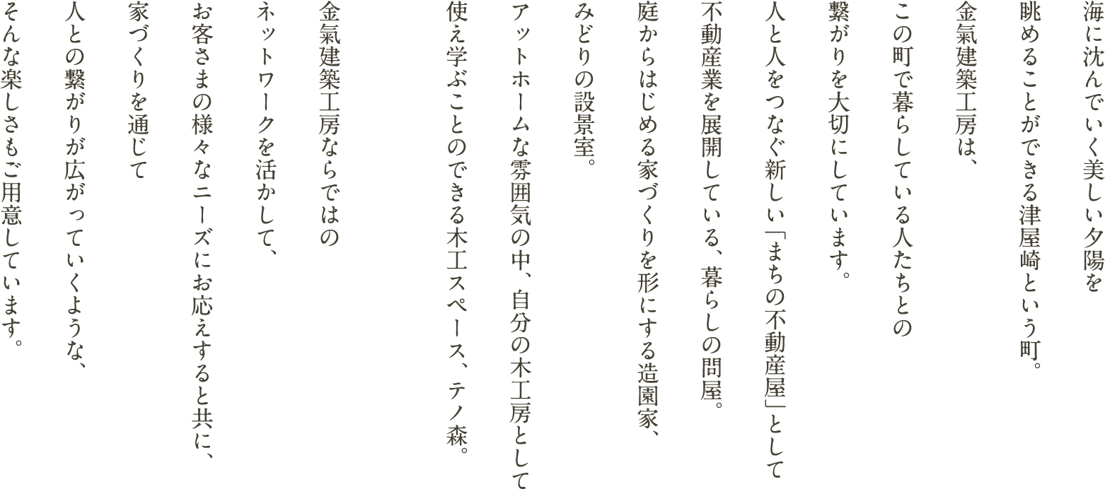 海に沈んでいく美しい夕陽を眺めることができる津屋崎という町。金氣建築工房は、この町で暮らしている人たちとの繋がりを大切にしています。人と人をつなぐ新しい「まちの不動産屋」として不動産業を展開している、暮らしの問屋。庭からはじめる家づくりを形にする造園家、みどりの設景室。アットホームな雰囲気の中、自分の木工房として使え学ぶことのできる木工スペース、テノ森。金氣建築工房ならではのネットワークを活かして、お客さまの様々なニーズにお応えすると共に、家づくりを通じて人との繋がりが広がっていくような、そんな楽しさもご用意しています。